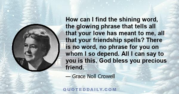 How can I find the shining word, the glowing phrase that tells all that your love has meant to me, all that your friendship spells? There is no word, no phrase for you on whom I so depend. All I can say to you is this,