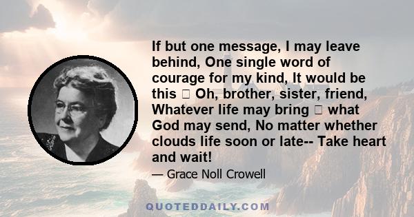 If but one message, I may leave behind, One single word of courage for my kind, It would be this  Oh, brother, sister, friend, Whatever life may bring  what God may send, No matter whether clouds life soon or late--