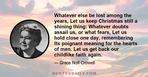 Whatever else be lost among the years, Let us keep Christmas still a shining thing: Whatever doubts assail us, or what fears, Let us hold close one day, remembering Its poignant meaning for the hearts of men. Let us get 