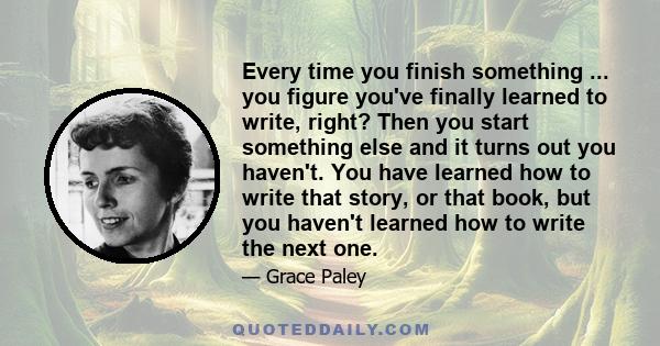 Every time you finish something ... you figure you've finally learned to write, right? Then you start something else and it turns out you haven't. You have learned how to write that story, or that book, but you haven't