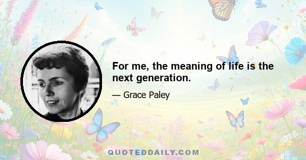 For me, the meaning of life is the next generation.