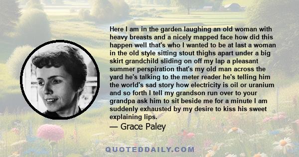 Here I am in the garden laughing an old woman with heavy breasts and a nicely mapped face how did this happen well that's who I wanted to be at last a woman in the old style sitting stout thighs apart under a big skirt