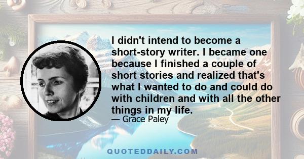 I didn't intend to become a short-story writer. I became one because I finished a couple of short stories and realized that's what I wanted to do and could do with children and with all the other things in my life.