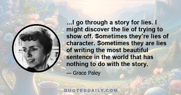 …I go through a story for lies. I might discover the lie of trying to show off. Sometimes they’re lies of character. Sometimes they are lies of writing the most beautiful sentence in the world that has nothing to do