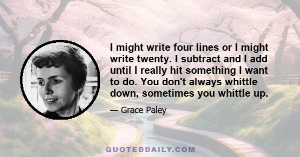 I might write four lines or I might write twenty. I subtract and I add until I really hit something I want to do. You don't always whittle down, sometimes you whittle up.