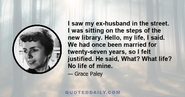 I saw my ex-husband in the street. I was sitting on the steps of the new library. Hello, my life, I said. We had once been married for twenty-seven years, so I felt justified. He said, What? What life? No life of mine.