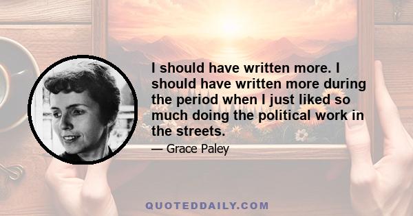 I should have written more. I should have written more during the period when I just liked so much doing the political work in the streets.