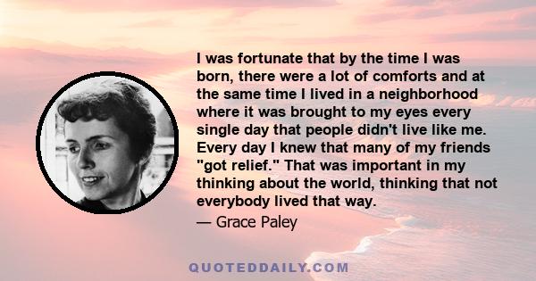 I was fortunate that by the time I was born, there were a lot of comforts and at the same time I lived in a neighborhood where it was brought to my eyes every single day that people didn't live like me. Every day I knew 