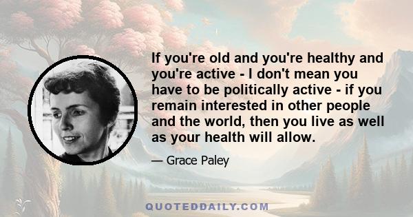 If you're old and you're healthy and you're active - I don't mean you have to be politically active - if you remain interested in other people and the world, then you live as well as your health will allow.