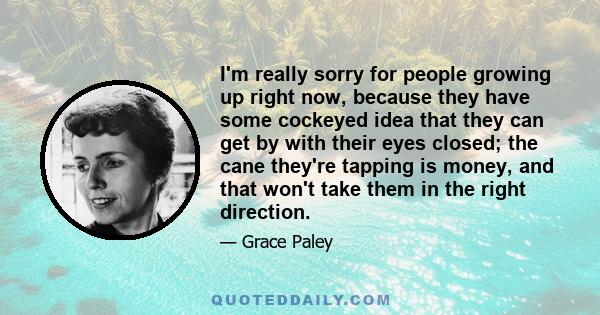 I'm really sorry for people growing up right now, because they have some cockeyed idea that they can get by with their eyes closed; the cane they're tapping is money, and that won't take them in the right direction.