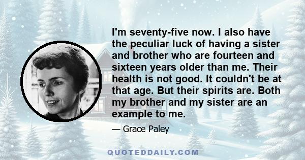 I'm seventy-five now. I also have the peculiar luck of having a sister and brother who are fourteen and sixteen years older than me. Their health is not good. It couldn't be at that age. But their spirits are. Both my