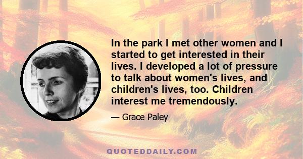 In the park I met other women and I started to get interested in their lives. I developed a lot of pressure to talk about women's lives, and children's lives, too. Children interest me tremendously.