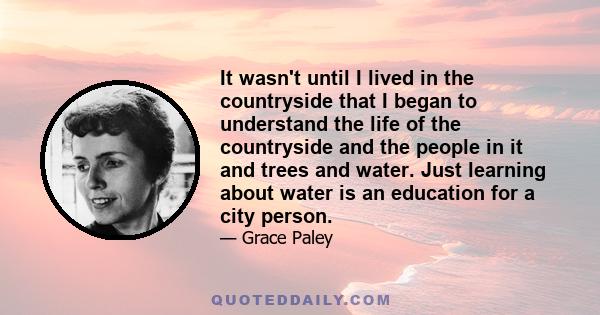 It wasn't until I lived in the countryside that I began to understand the life of the countryside and the people in it and trees and water. Just learning about water is an education for a city person.