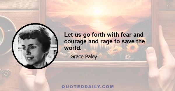 Let us go forth with fear and courage and rage to save the world.