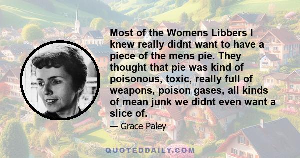 Most of the Womens Libbers I knew really didnt want to have a piece of the mens pie. They thought that pie was kind of poisonous, toxic, really full of weapons, poison gases, all kinds of mean junk we didnt even want a