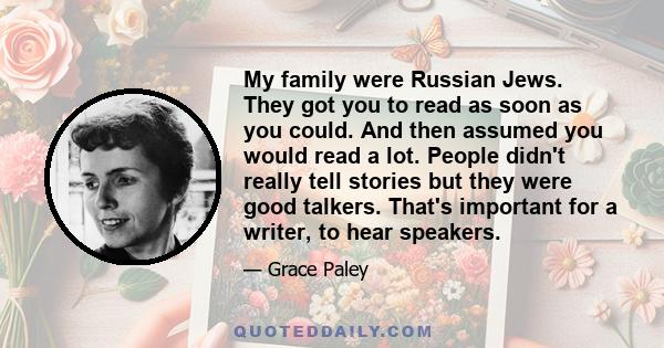 My family were Russian Jews. They got you to read as soon as you could. And then assumed you would read a lot. People didn't really tell stories but they were good talkers. That's important for a writer, to hear