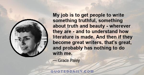 My job is to get people to write something truthful, something about truth and beauty - wherever they are - and to understand how literature is made. And then if they become great writers, that's great, and probably has 