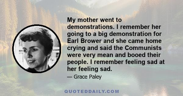 My mother went to demonstrations. I remember her going to a big demonstration for Earl Brower and she came home crying and said the Communists were very mean and booed their people. I remember feeling sad at her feeling 