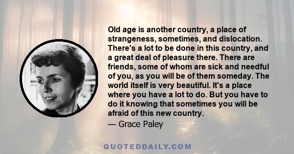 Old age is another country, a place of strangeness, sometimes, and dislocation. There's a lot to be done in this country, and a great deal of pleasure there. There are friends, some of whom are sick and needful of you,