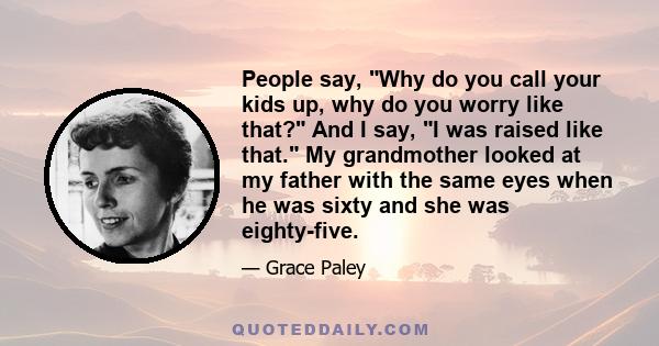 People say, Why do you call your kids up, why do you worry like that? And I say, I was raised like that. My grandmother looked at my father with the same eyes when he was sixty and she was eighty-five.