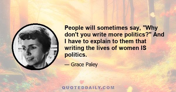 People will sometimes say, Why don't you write more politics? And I have to explain to them that writing the lives of women IS politics.