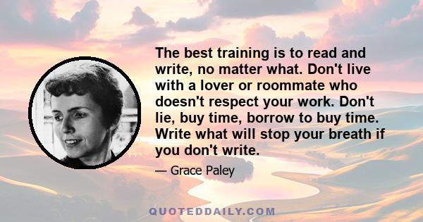 The best training is to read and write, no matter what. Don't live with a lover or roommate who doesn't respect your work. Don't lie, buy time, borrow to buy time. Write what will stop your breath if you don't write.