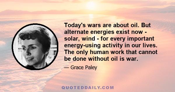 Today's wars are about oil. But alternate energies exist now - solar, wind - for every important energy-using activity in our lives. The only human work that cannot be done without oil is war.