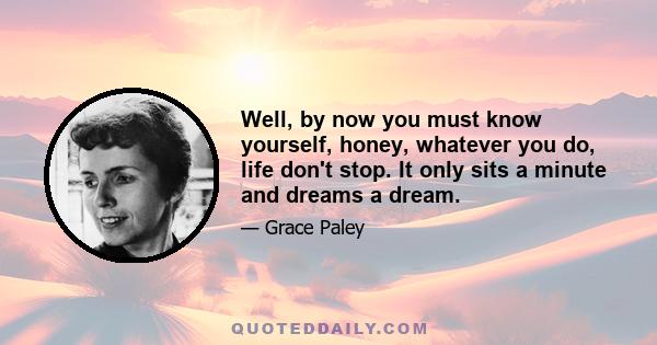 Well, by now you must know yourself, honey, whatever you do, life don't stop. It only sits a minute and dreams a dream.