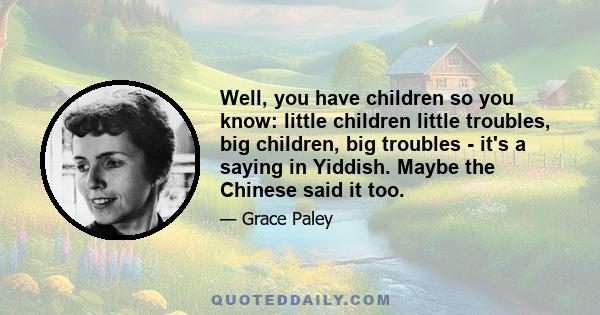 Well, you have children so you know: little children little troubles, big children, big troubles - it's a saying in Yiddish. Maybe the Chinese said it too.