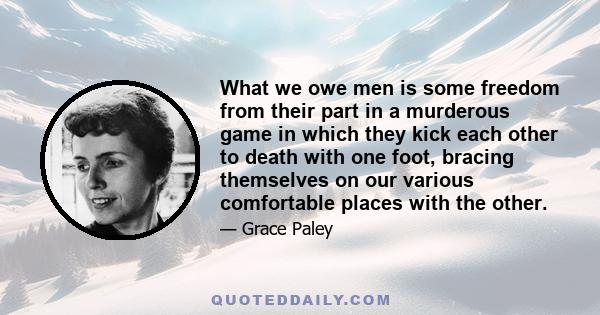 What we owe men is some freedom from their part in a murderous game in which they kick each other to death with one foot, bracing themselves on our various comfortable places with the other.