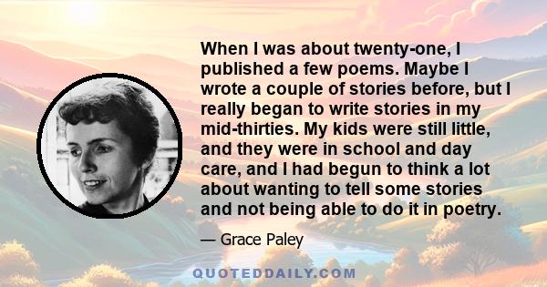 When I was about twenty-one, I published a few poems. Maybe I wrote a couple of stories before, but I really began to write stories in my mid-thirties. My kids were still little, and they were in school and day care,