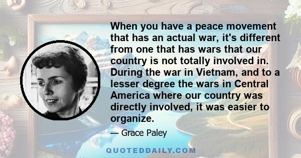 When you have a peace movement that has an actual war, it's different from one that has wars that our country is not totally involved in. During the war in Vietnam, and to a lesser degree the wars in Central America