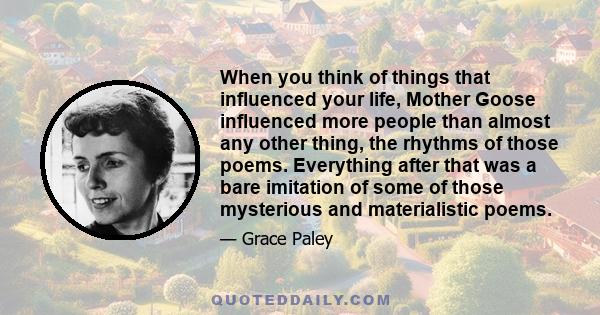 When you think of things that influenced your life, Mother Goose influenced more people than almost any other thing, the rhythms of those poems. Everything after that was a bare imitation of some of those mysterious and 