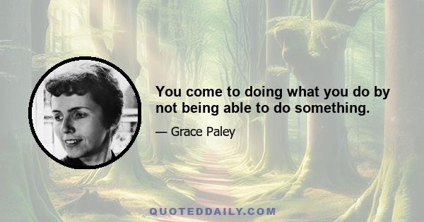 You come to doing what you do by not being able to do something.