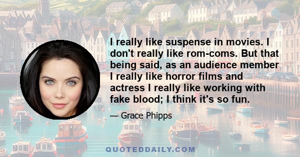 I really like suspense in movies. I don't really like rom-coms. But that being said, as an audience member I really like horror films and actress I really like working with fake blood; I think it's so fun.