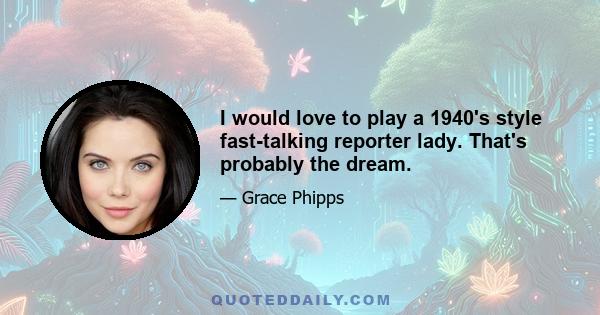 I would love to play a 1940's style fast-talking reporter lady. That's probably the dream.