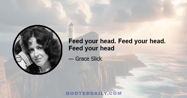 Feed your head. Feed your head. Feed your head