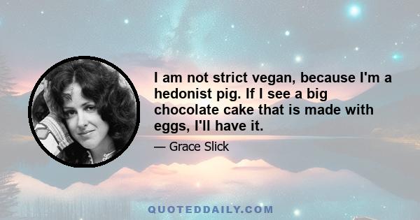 I am not strict vegan, because I'm a hedonist pig. If I see a big chocolate cake that is made with eggs, I'll have it.