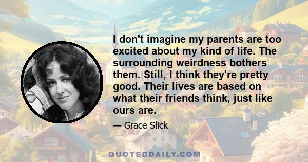 I don't imagine my parents are too excited about my kind of life. The surrounding weirdness bothers them. Still, I think they're pretty good. Their lives are based on what their friends think, just like ours are.