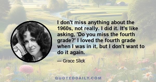 I don't miss anything about the 1960s, not really. I did it. It's like asking, 'Do you miss the fourth grade?' I loved the fourth grade when I was in it, but I don't want to do it again.