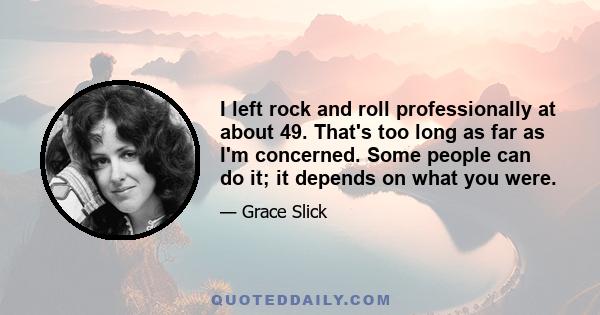 I left rock and roll professionally at about 49. That's too long as far as I'm concerned. Some people can do it; it depends on what you were.