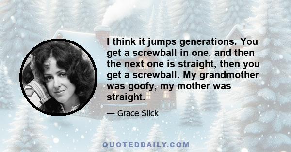 I think it jumps generations. You get a screwball in one, and then the next one is straight, then you get a screwball. My grandmother was goofy, my mother was straight.