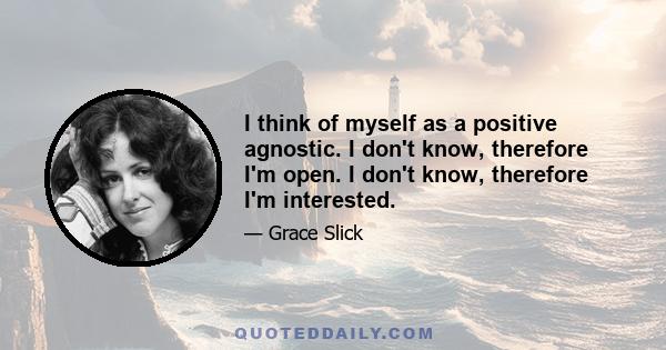 I think of myself as a positive agnostic. I don't know, therefore I'm open. I don't know, therefore I'm interested.