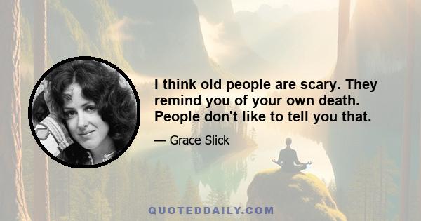 I think old people are scary. They remind you of your own death. People don't like to tell you that.