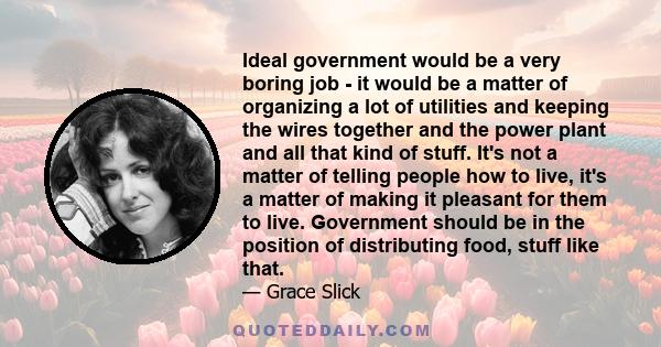 Ideal government would be a very boring job - it would be a matter of organizing a lot of utilities and keeping the wires together and the power plant and all that kind of stuff. It's not a matter of telling people how