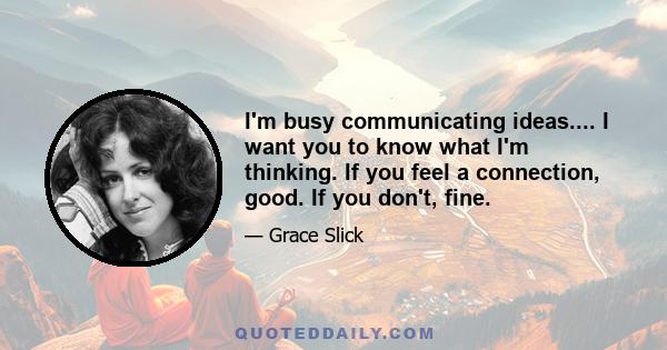 I'm busy communicating ideas.... I want you to know what I'm thinking. If you feel a connection, good. If you don't, fine.