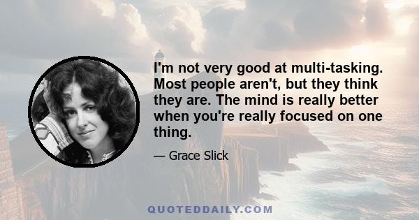 I'm not very good at multi-tasking. Most people aren't, but they think they are. The mind is really better when you're really focused on one thing.