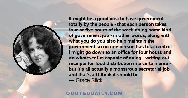 It might be a good idea to have government totally by the people - that each person takes four or five hours of the week doing some kind of government job - in other words, along with what you do you also help maintain