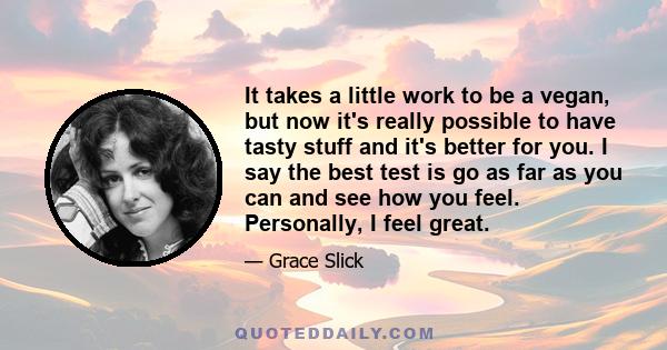 It takes a little work to be a vegan, but now it's really possible to have tasty stuff and it's better for you. I say the best test is go as far as you can and see how you feel. Personally, I feel great.