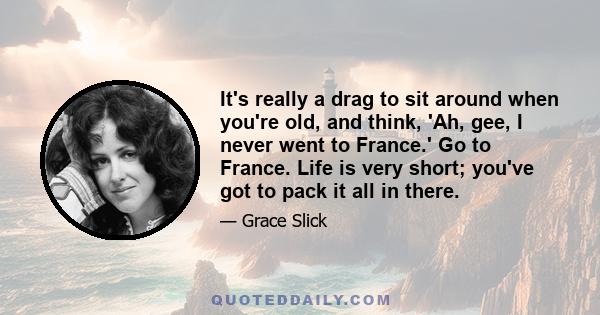 It's really a drag to sit around when you're old, and think, 'Ah, gee, I never went to France.' Go to France. Life is very short; you've got to pack it all in there.